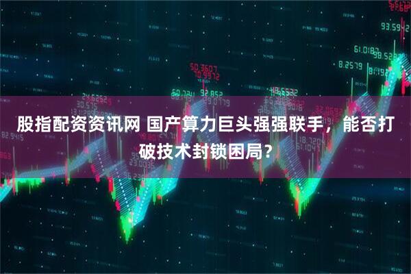 股指配资资讯网 国产算力巨头强强联手，能否打破技术封锁困局？