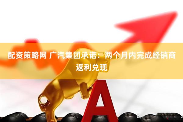 配资策略网 广汽集团承诺：两个月内完成经销商返利兑现