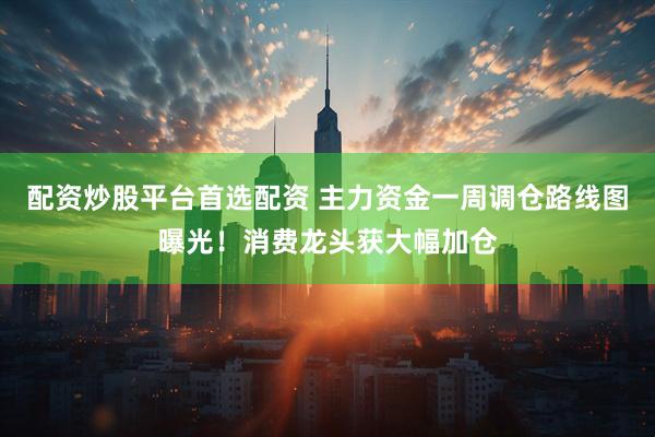 配资炒股平台首选配资 主力资金一周调仓路线图曝光！消费龙头获大幅加仓