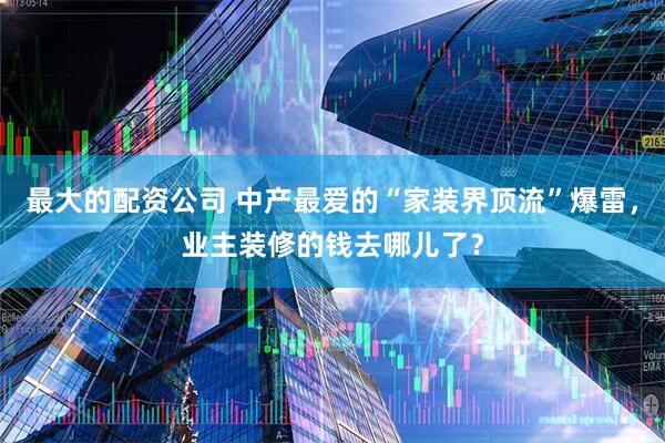 最大的配资公司 中产最爱的“家装界顶流”爆雷，业主装修的钱去哪儿了？