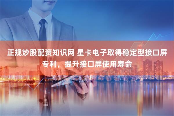 正规炒股配资知识网 星卡电子取得稳定型接口屏专利，提升接口屏使用寿命