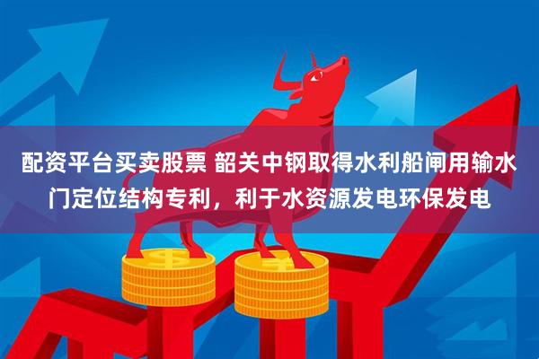 配资平台买卖股票 韶关中钢取得水利船闸用输水门定位结构专利，利于水资源发电环保发电