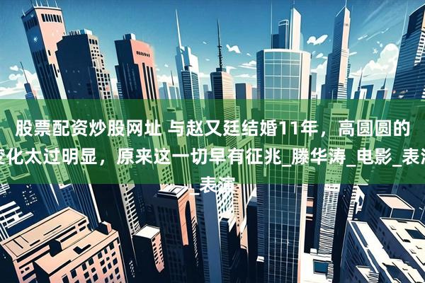 股票配资炒股网址 与赵又廷结婚11年，高圆圆的变化太过明显，原来这一切早有征兆_滕华涛_电影_表演