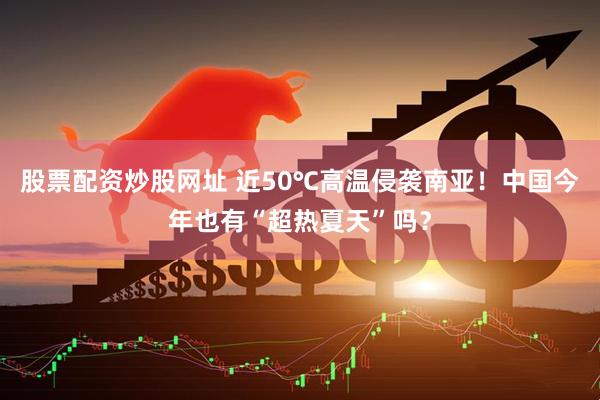 股票配资炒股网址 近50℃高温侵袭南亚！中国今年也有“超热夏天”吗？