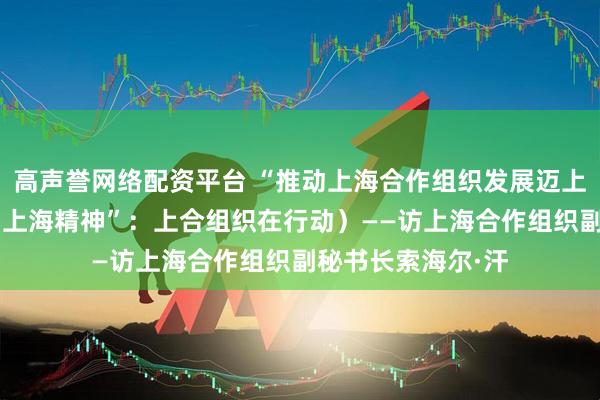 高声誉网络配资平台 “推动上海合作组织发展迈上新台阶”（弘扬“上海精神”：上合组织在行动）——访上海合作组织副秘书长索海尔·汗