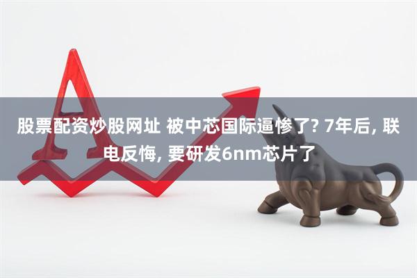 股票配资炒股网址 被中芯国际逼惨了? 7年后, 联电反悔, 要研发6nm芯片了