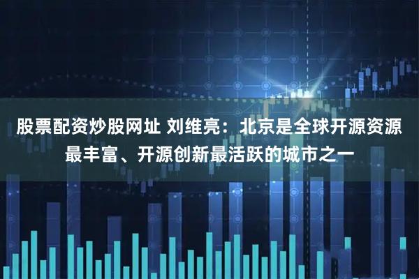 股票配资炒股网址 刘维亮：北京是全球开源资源最丰富、开源创新最活跃的城市之一