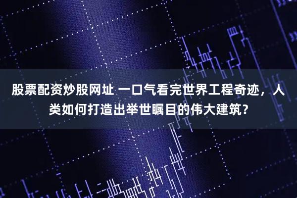 股票配资炒股网址 一口气看完世界工程奇迹，人类如何打造出举世瞩目的伟大建筑？