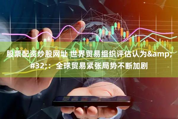 股票配资炒股网址 世界贸易组织评估认为&#32;：全球贸易紧张局势不断加剧