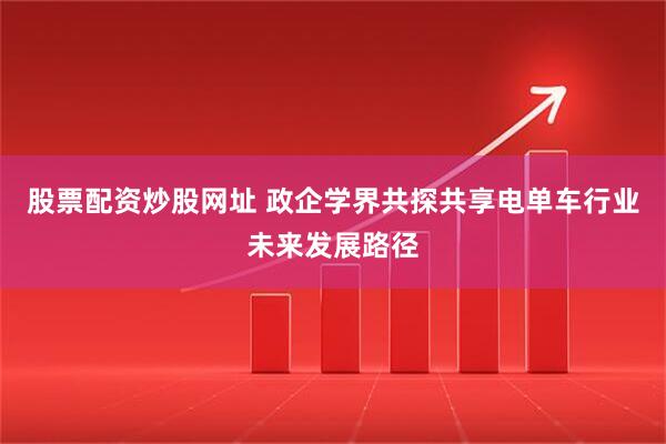 股票配资炒股网址 政企学界共探共享电单车行业未来发展路径