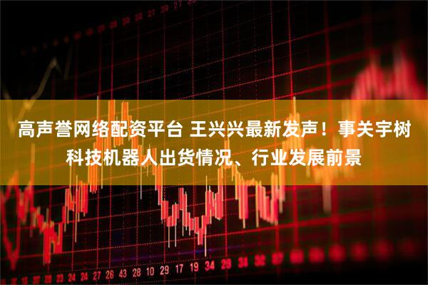 高声誉网络配资平台 王兴兴最新发声！事关宇树科技机器人出货情况、行业发展前景