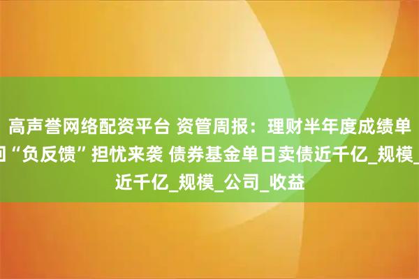 高声誉网络配资平台 资管周报：理财半年度成绩单出炉；赎回“负反馈”担忧来袭 债券基金单日卖债近千亿_规模_公司_收益
